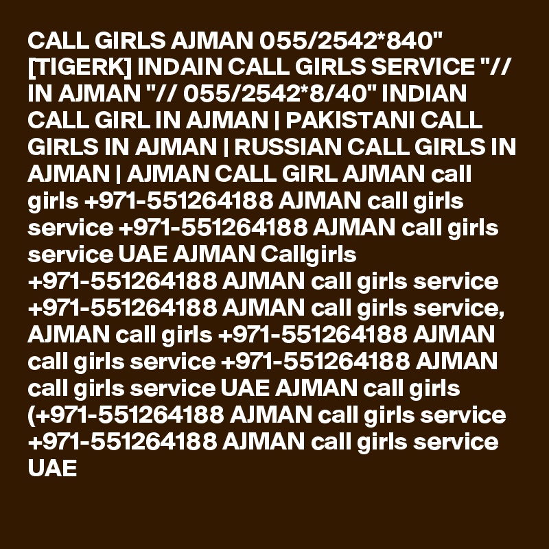 CALL GIRLS AJMAN 055/2542*840" [TIGERK] INDAIN CALL GIRLS SERVICE "// IN AJMAN "// 055/2542*8/40" INDIAN CALL GIRL IN AJMAN | PAKISTANI CALL GIRLS IN AJMAN | RUSSIAN CALL GIRLS IN AJMAN | AJMAN CALL GIRL AJMAN call girls +971-551264188 AJMAN call girls service +971-551264188 AJMAN call girls service UAE AJMAN Callgirls +971-551264188 AJMAN call girls service +971-551264188 AJMAN call girls service, AJMAN call girls +971-551264188 AJMAN call girls service +971-551264188 AJMAN call girls service UAE AJMAN call girls (+971-551264188 AJMAN call girls service +971-551264188 AJMAN call girls service UAE 
