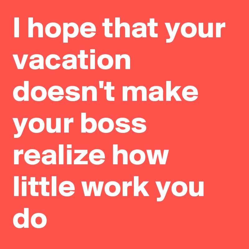 I hope that your vacation doesn't make your boss realize how little work you do