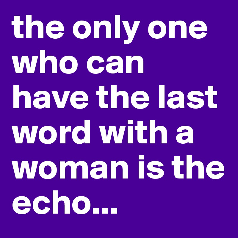 the only one who can have the last word with a woman is the echo...
