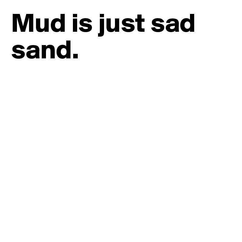 Mud is just sad sand. 





