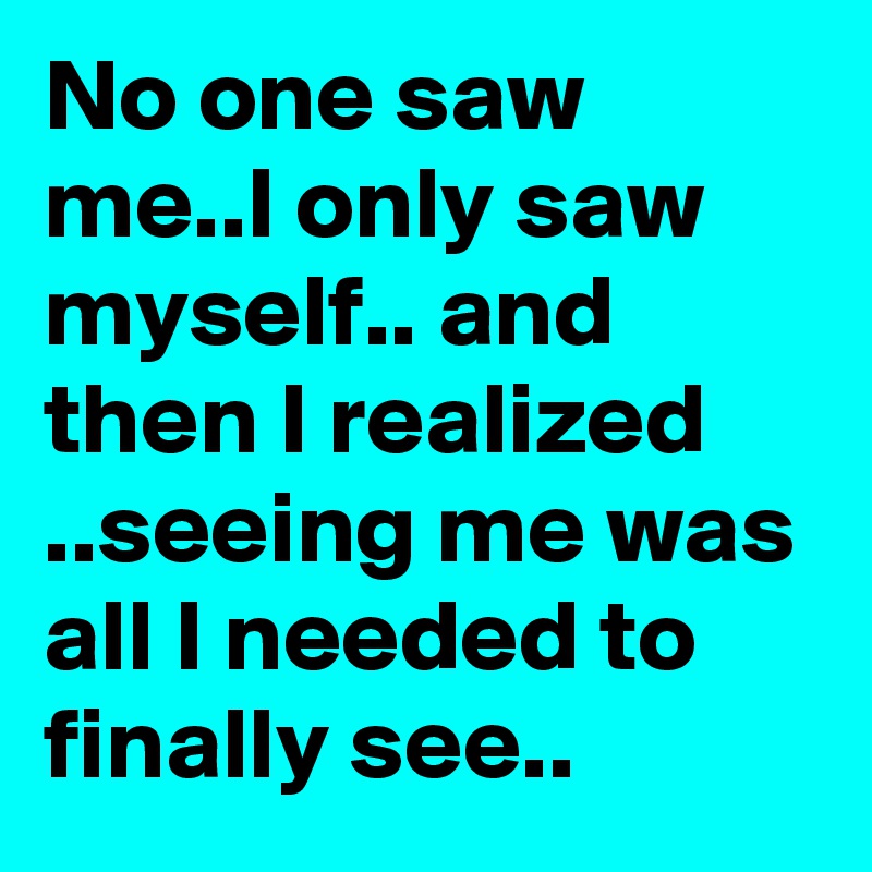 No one saw me..I only saw myself.. and then I realized ..seeing me was all I needed to finally see..