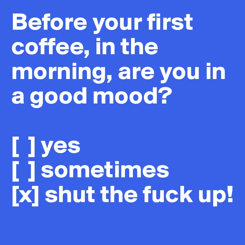 Before your first coffee, in the morning, are you in a good mood?

[  ] yes
[  ] sometimes
[x] shut the fuck up!