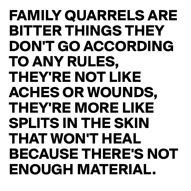 FAMILY QUARRELS ARE BITTER THINGS THEY DON'T GO ACCORDING TO ANY RULES, THEY'RE NOT LIKE ACHES OR WOUNDS, THEY'RE MORE LIKE SPLITS IN THE SKIN THAT WON'T HEAL BECAUSE THERE'S NOT ENOUGH MATERIAL.