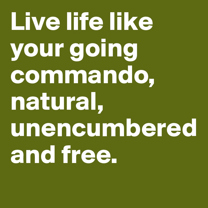 Live life like your going commando, natural, unencumbered 
and free.