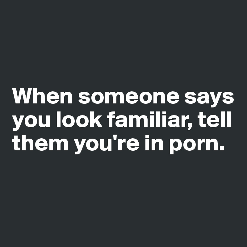


When someone says you look familiar, tell them you're in porn. 



