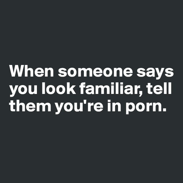 


When someone says you look familiar, tell them you're in porn. 


