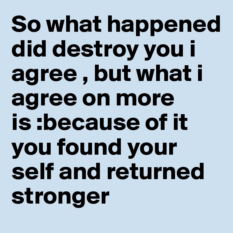 So what happened did destroy you i agree , but what i agree on more is :because of it you found your self and returned stronger 