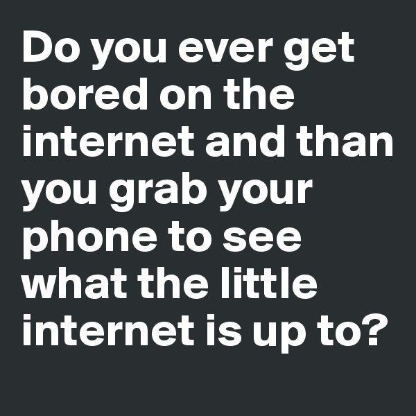 Do you ever get bored on the internet and than you grab your phone to see what the little internet is up to?