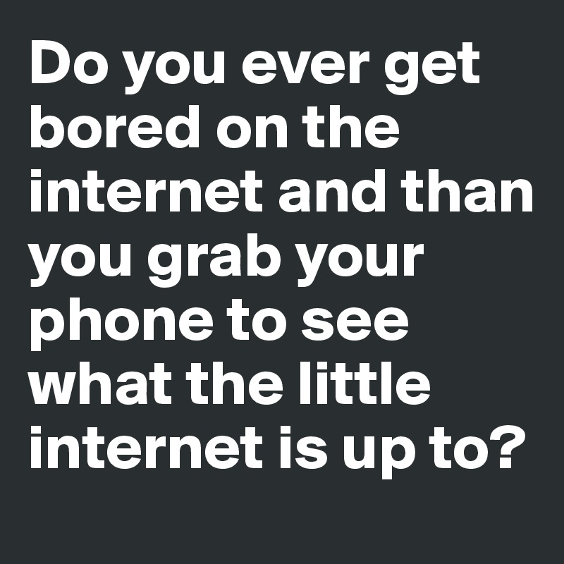 Do you ever get bored on the internet and than you grab your phone to see what the little internet is up to?