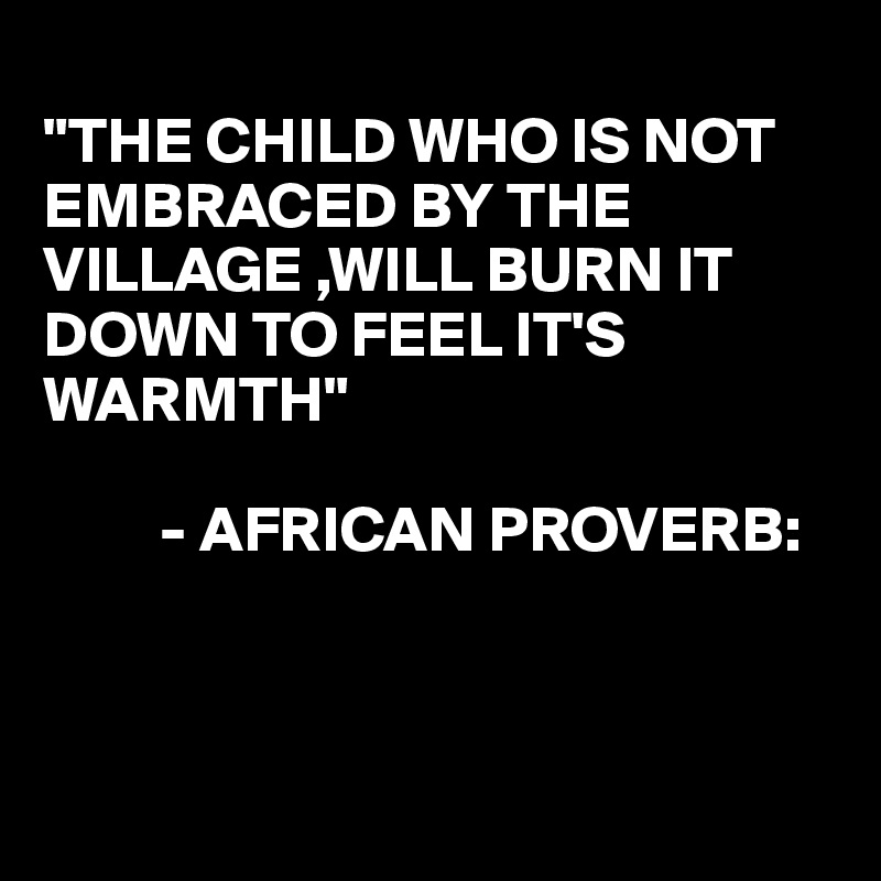 
"THE CHILD WHO IS NOT EMBRACED BY THE VILLAGE ,WILL BURN IT DOWN TO FEEL IT'S WARMTH"

         - AFRICAN PROVERB:



