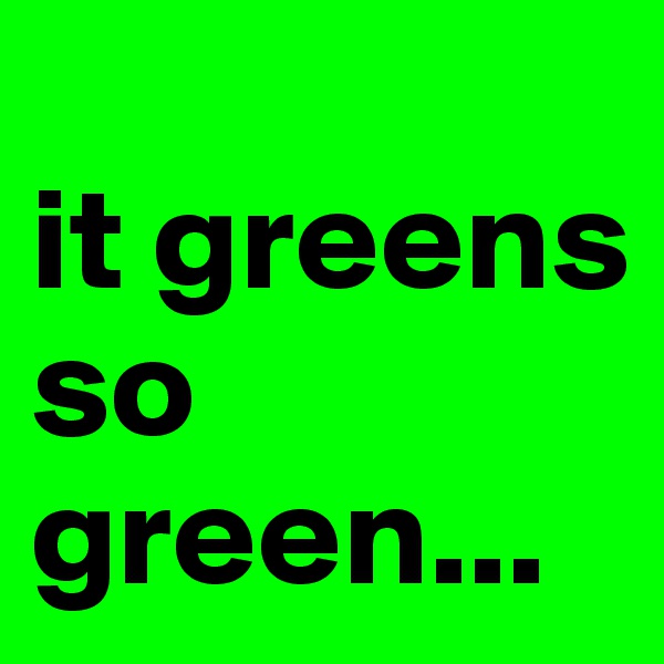 
it greens so green...