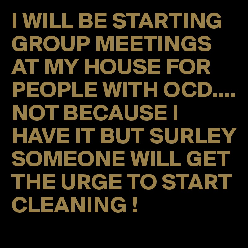 I WILL BE STARTING GROUP MEETINGS AT MY HOUSE FOR PEOPLE WITH OCD....
NOT BECAUSE I HAVE IT BUT SURLEY SOMEONE WILL GET THE URGE TO START CLEANING !