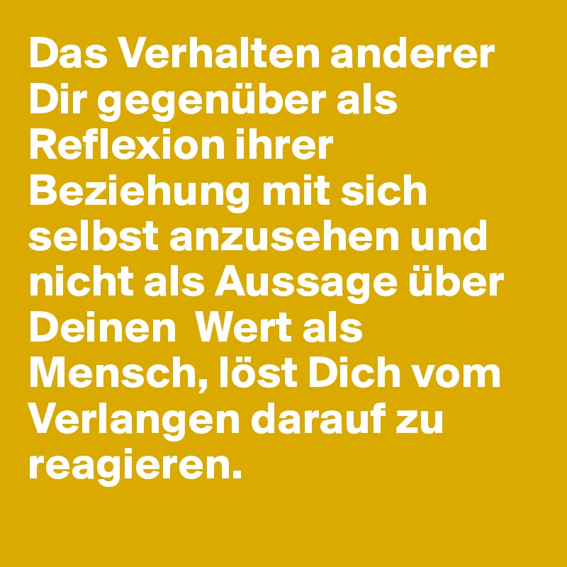 Das Verhalten anderer Dir gegenüber als Reflexion ihrer Beziehung mit sich selbst anzusehen und nicht als Aussage über Deinen  Wert als Mensch, löst Dich vom Verlangen darauf zu reagieren.
