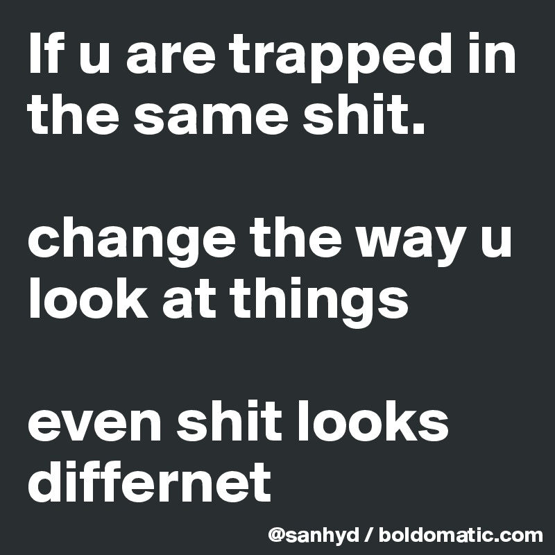 If u are trapped in the same shit.

change the way u look at things

even shit looks differnet 