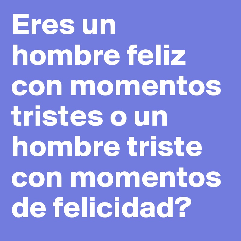 Eres un hombre feliz con momentos tristes o un hombre triste con momentos de felicidad? 