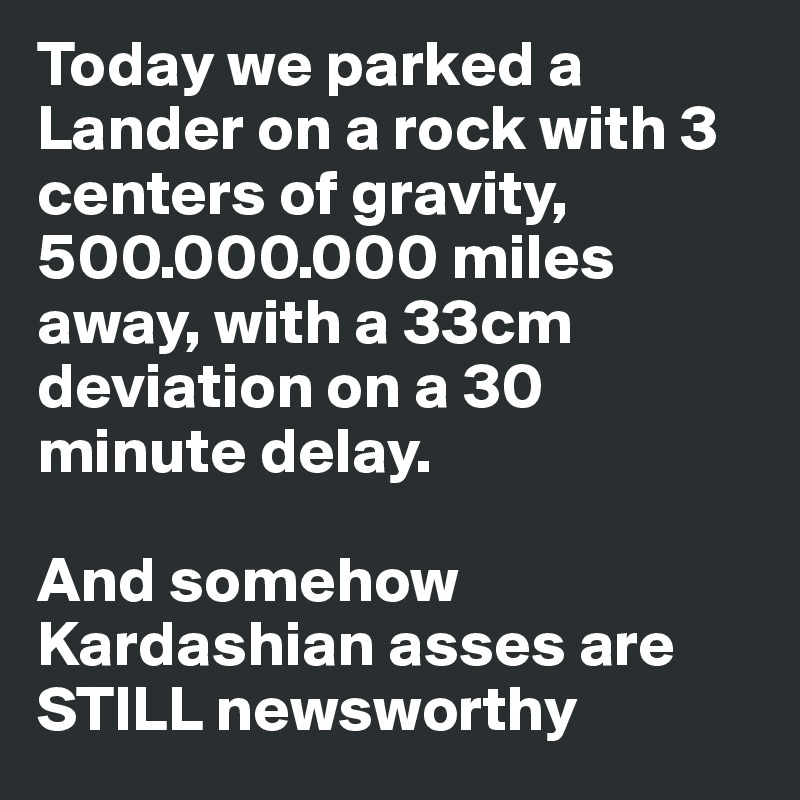 Today we parked a Lander on a rock with 3 centers of gravity, 500.000.000 miles away, with a 33cm deviation on a 30 minute delay. 

And somehow Kardashian asses are STILL newsworthy