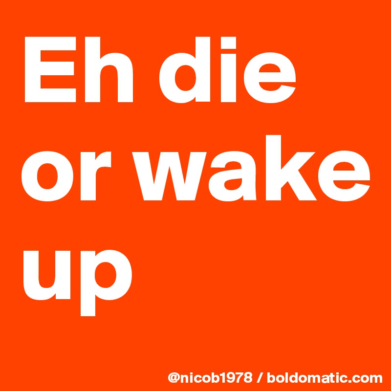 Eh die or wake up