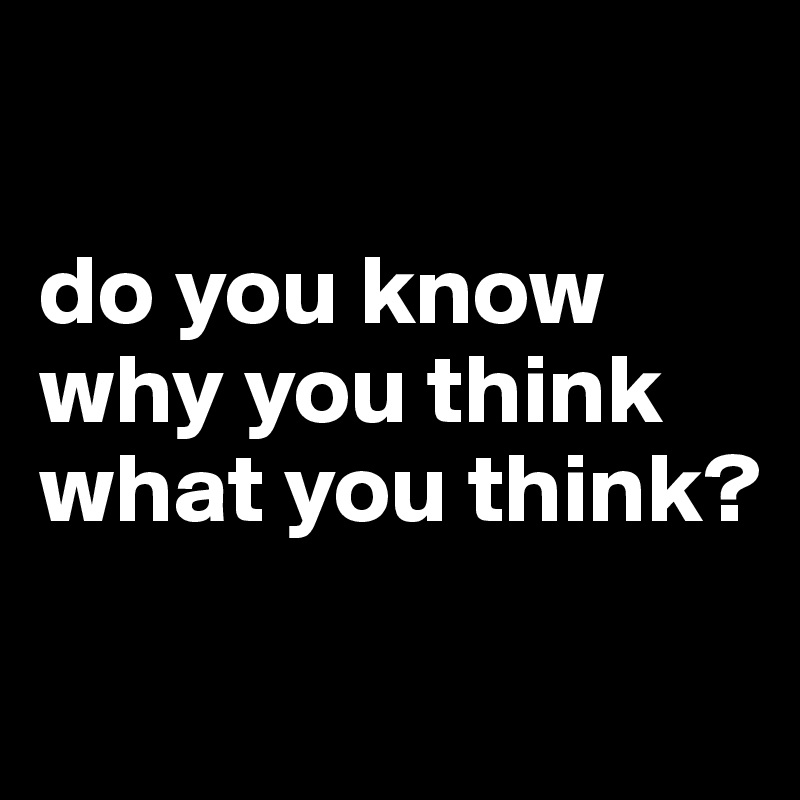

do you know why you think
what you think?

