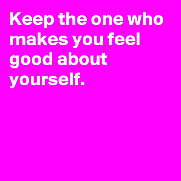 Keep the one who makes you feel good about yourself.



