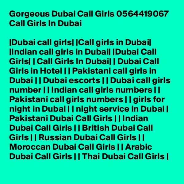 Gorgeous Dubai Call Girls 0564419067 Call Girls In Dubai

|Dubai call girls| |Call girls in Dubai| |Indian call girls in Dubai| |Dubai Call Girls| | Call Girls In Dubai| | Dubai Call Girls in Hotel | | Pakistani call girls in Dubai | | Dubai escorts | | Dubai call girls number | | Indian call girls numbers | | Pakistani call girls numbers | | girls for night in Dubai | | night service in Dubai | Pakistani Dubai Call Girls | | Indian Dubai Call Girls | | British Dubai Call Girls | | Russian Dubai Call Girls | | Moroccan Dubai Call Girls | | Arabic Dubai Call Girls | | Thai Dubai Call Girls |