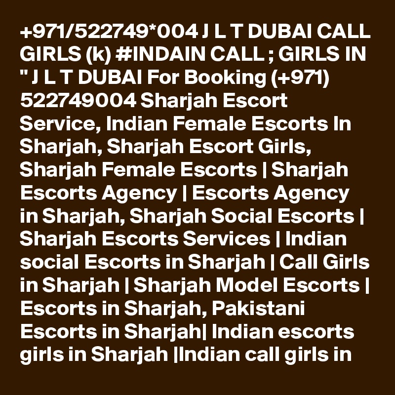 +971/522749*004 J L T DUBAI CALL GIRLS (k) #INDAIN CALL ; GIRLS IN " J L T DUBAI For Booking (+971) 522749004 Sharjah Escort Service, Indian Female Escorts In Sharjah, Sharjah Escort Girls, Sharjah Female Escorts | Sharjah Escorts Agency | Escorts Agency in Sharjah, Sharjah Social Escorts | Sharjah Escorts Services | Indian social Escorts in Sharjah | Call Girls in Sharjah | Sharjah Model Escorts | Escorts in Sharjah, Pakistani Escorts in Sharjah| Indian escorts girls in Sharjah |Indian call girls in 