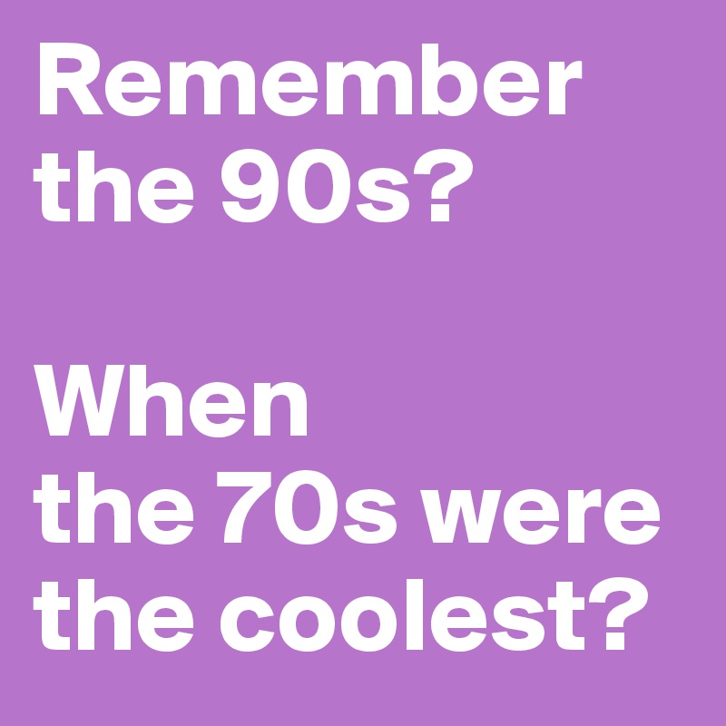 Remember the 90s? 

When 
the 70s were the coolest?