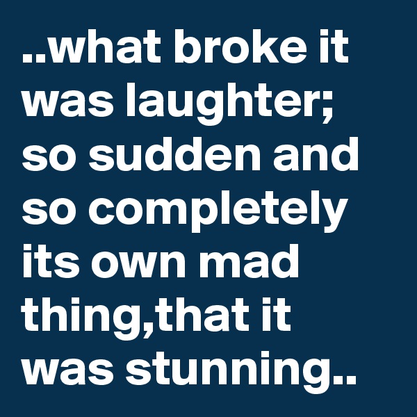 ..what broke it was laughter;
so sudden and so completely its own mad thing,that it was stunning..