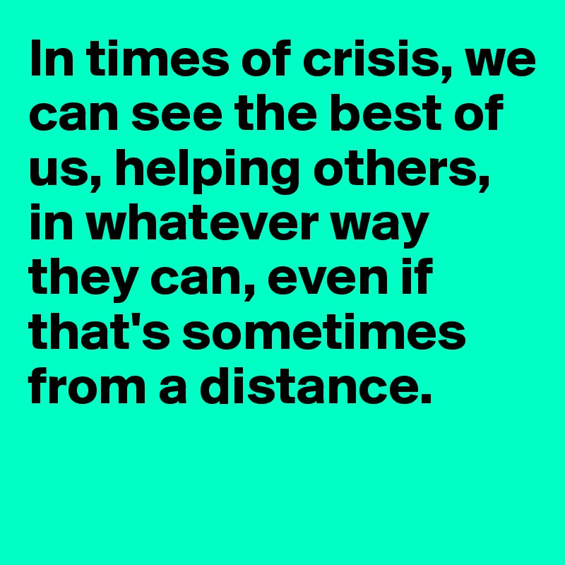In times of crisis, we can see the best of us, helping others,
in whatever way they can, even if that's sometimes from a distance. 

