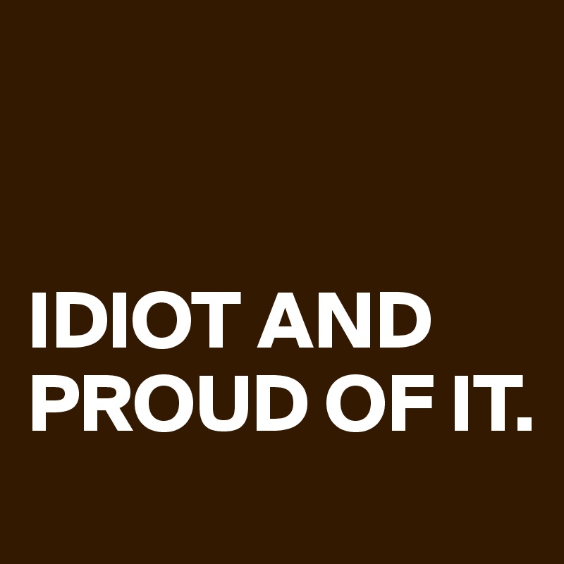 


IDIOT AND PROUD OF IT.