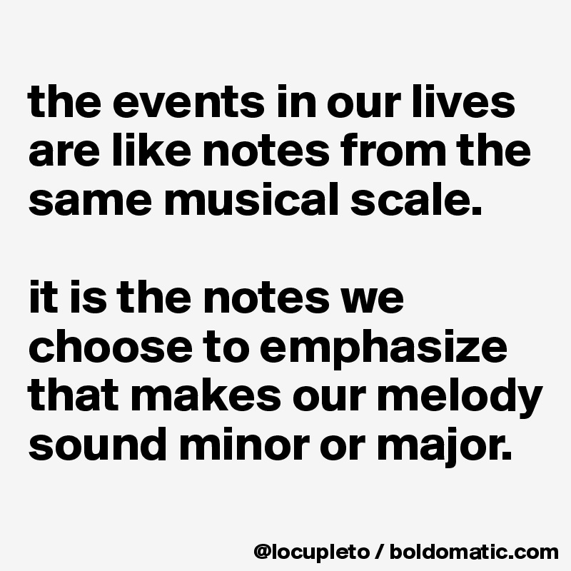 
the events in our lives are like notes from the same musical scale. 

it is the notes we choose to emphasize that makes our melody sound minor or major. 
