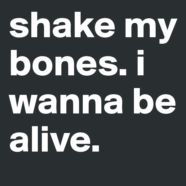 shake my bones. i wanna be alive. 