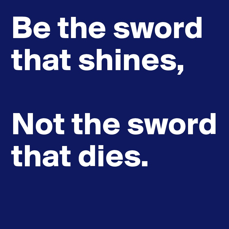 Be the sword that shines,

Not the sword that dies. 
