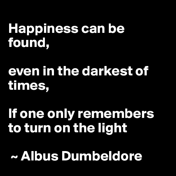 
Happiness can be found, 

even in the darkest of times,

If one only remembers to turn on the light
    
 ~ Albus Dumbeldore