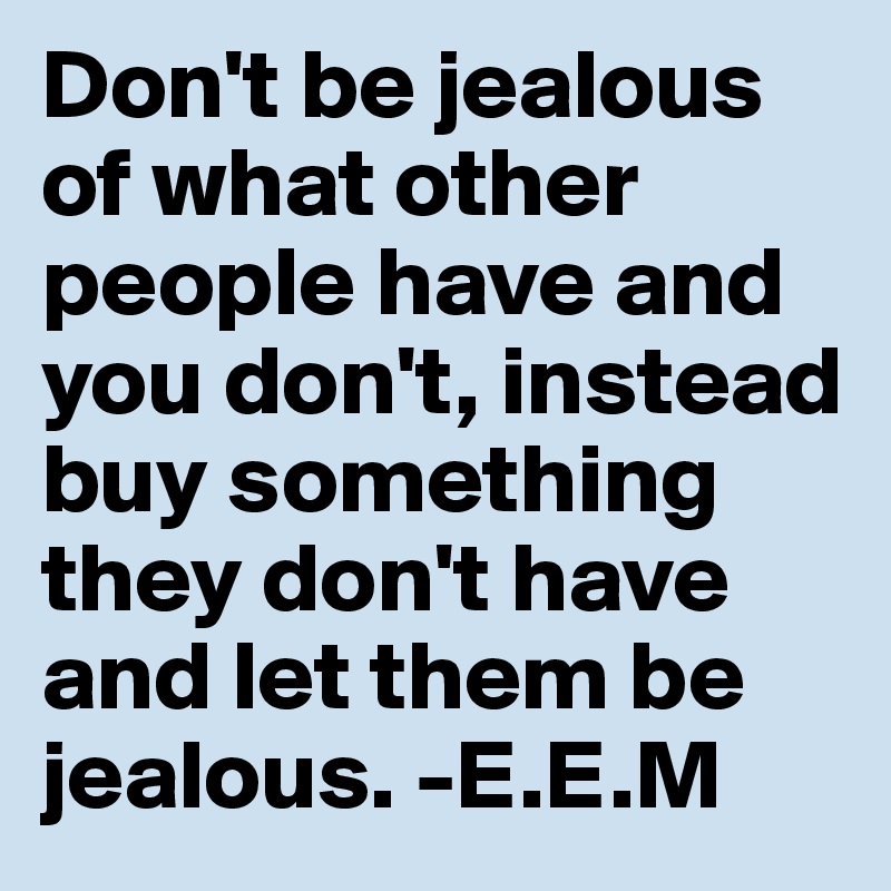 Don't be jealous of what other people have and you don't, instead buy something they don't have and let them be jealous. -E.E.M