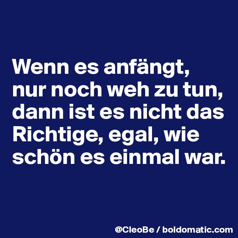 

Wenn es anfängt, nur noch weh zu tun, dann ist es nicht das Richtige, egal, wie schön es einmal war.

