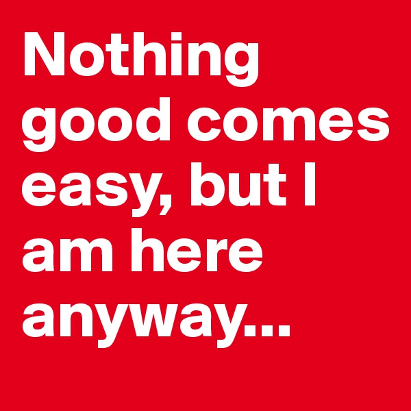Nothing good comes easy, but I am here anyway...