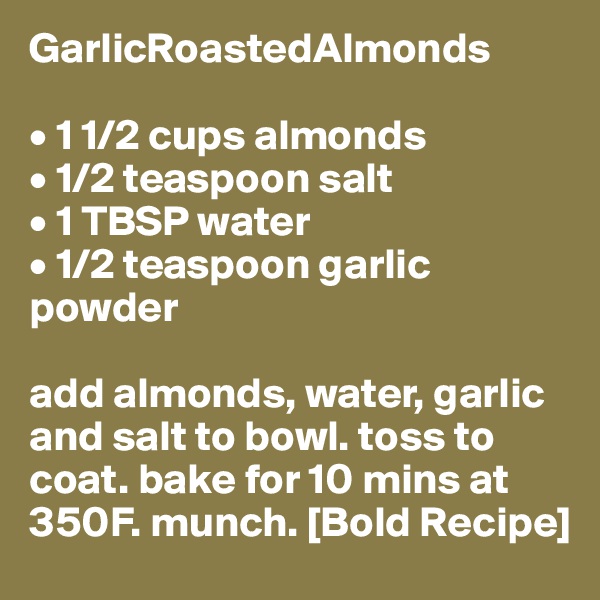 GarlicRoastedAlmonds

• 1 1/2 cups almonds
• 1/2 teaspoon salt
• 1 TBSP water
• 1/2 teaspoon garlic powder

add almonds, water, garlic and salt to bowl. toss to coat. bake for 10 mins at 350F. munch. [Bold Recipe] 