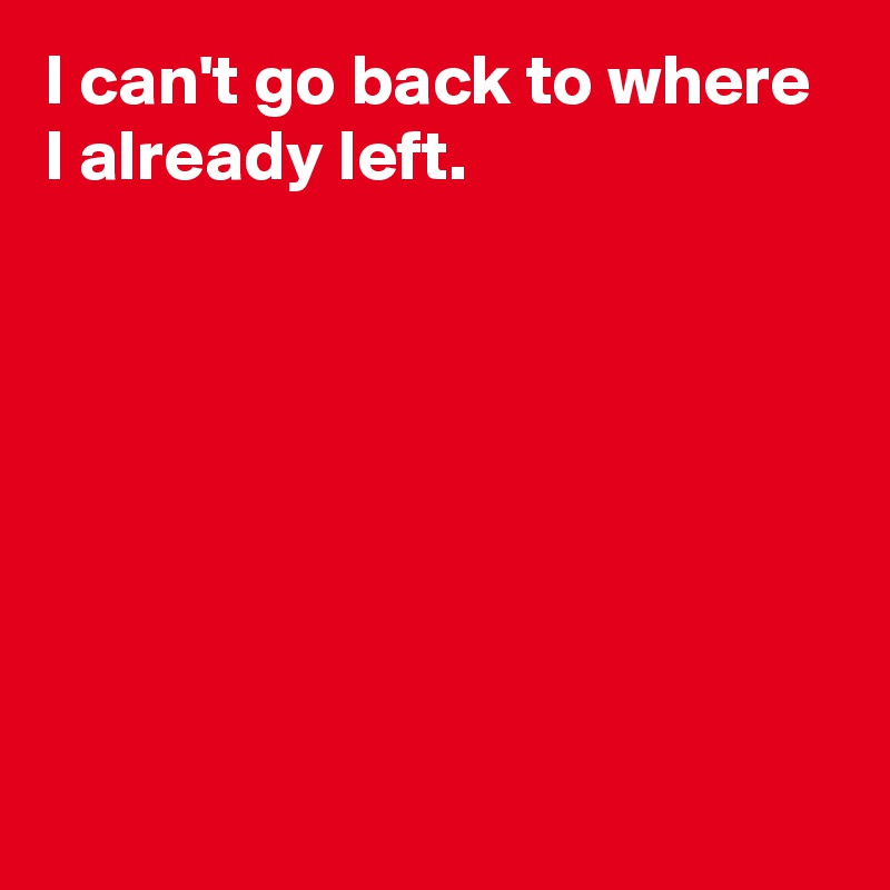 I can't go back to where 
I already left.







