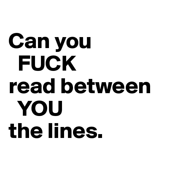 
Can you
  FUCK
read between
  YOU
the lines.
