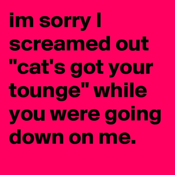 im sorry I screamed out "cat's got your tounge" while you were going down on me.