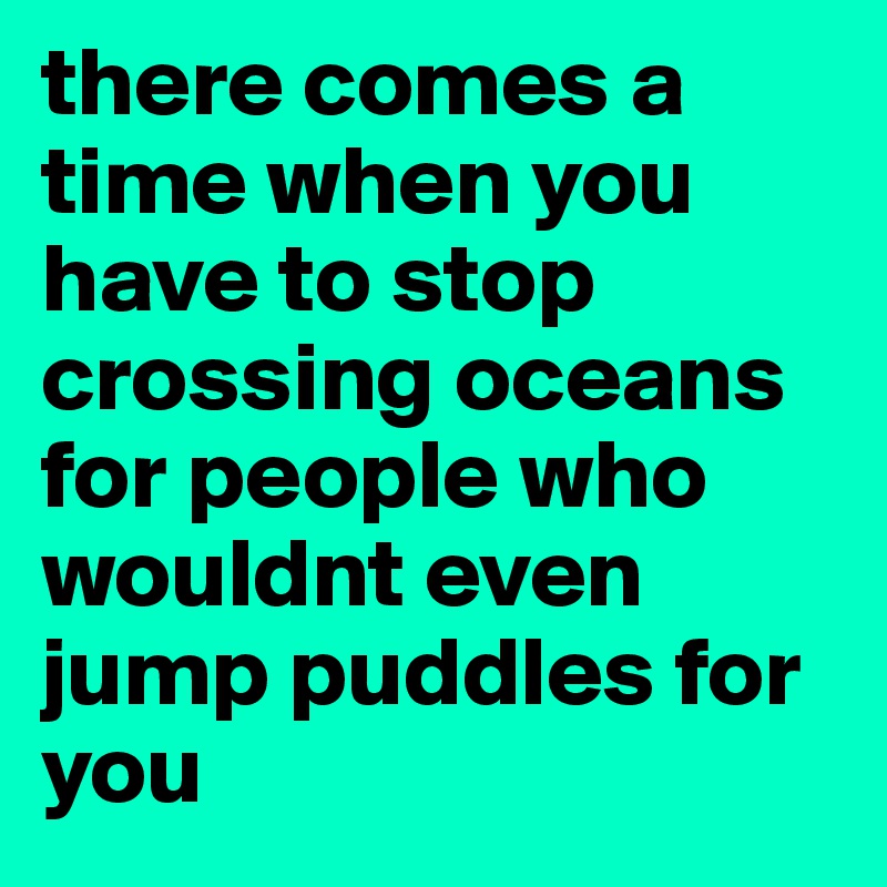 there comes a time when you have to stop crossing oceans for people who wouldnt even jump puddles for you