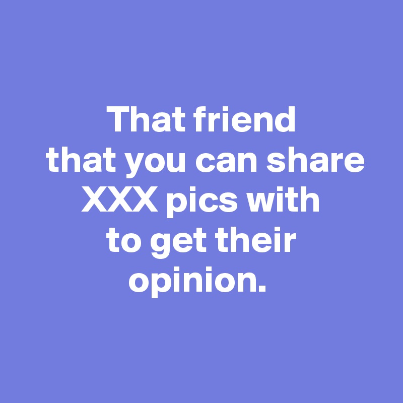 That Friend That You Can Share Xxx Pics With To Get Their Opinion Post By Andshecame On