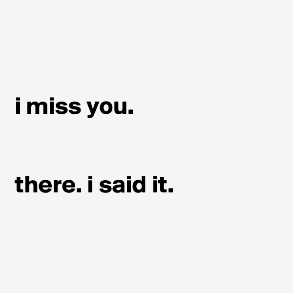 


i miss you.


there. i said it.


