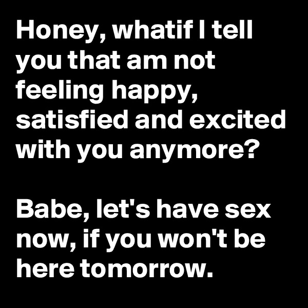 Honey, whatif I tell you that am not feeling happy, satisfied and excited with you anymore?

Babe, let's have sex now, if you won't be here tomorrow.
