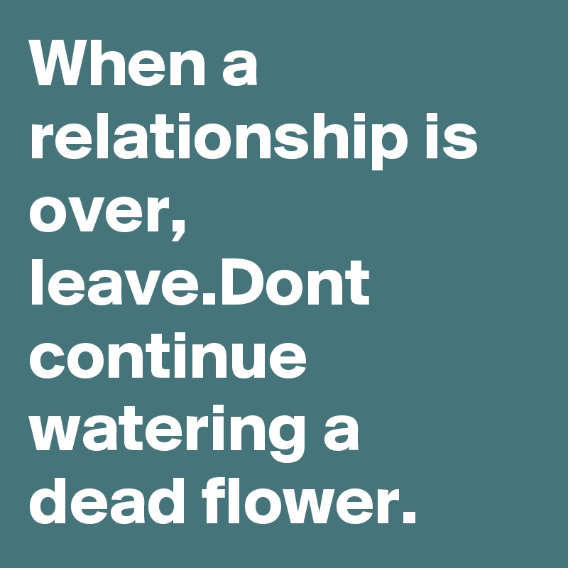 When a relationship is over, leave.Dont continue watering a dead flower.