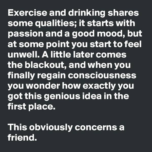 Exercise and drinking shares some qualities; it starts with passion and a good mood, but at some point you start to feel unwell. A little later comes the blackout, and when you finally regain consciousness you wonder how exactly you got this genious idea in the first place.  

This obviously concerns a friend.