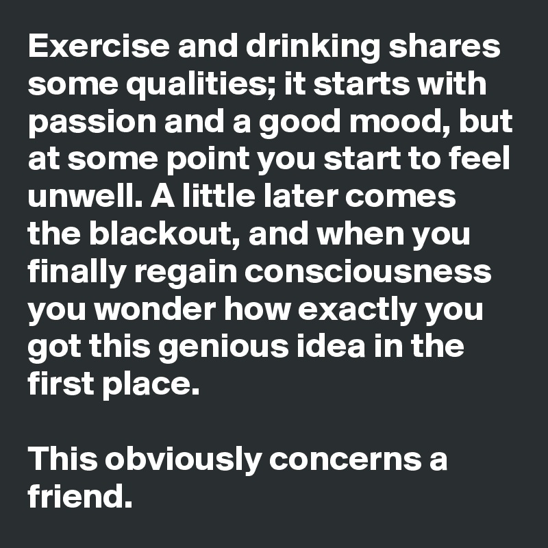 Exercise and drinking shares some qualities; it starts with passion and a good mood, but at some point you start to feel unwell. A little later comes the blackout, and when you finally regain consciousness you wonder how exactly you got this genious idea in the first place.  

This obviously concerns a friend.