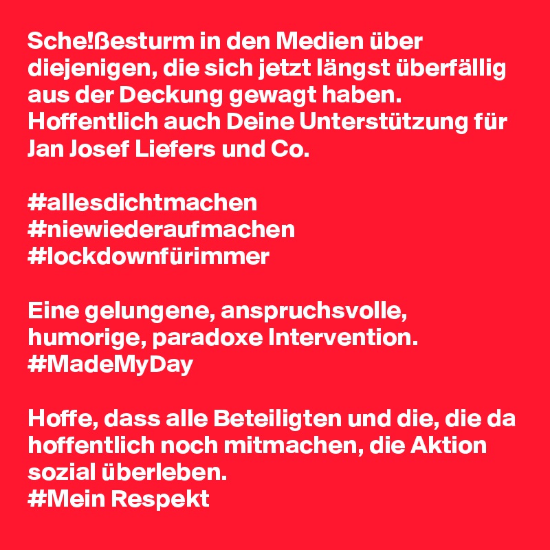 Sche!ßesturm in den Medien über diejenigen, die sich jetzt längst überfällig aus der Deckung gewagt haben. Hoffentlich auch Deine Unterstützung für Jan Josef Liefers und Co.

#allesdichtmachen
#niewiederaufmachen
#lockdownfürimmer

Eine gelungene, anspruchsvolle, humorige, paradoxe Intervention. 
#MadeMyDay

Hoffe, dass alle Beteiligten und die, die da hoffentlich noch mitmachen, die Aktion sozial überleben. 
#Mein Respekt