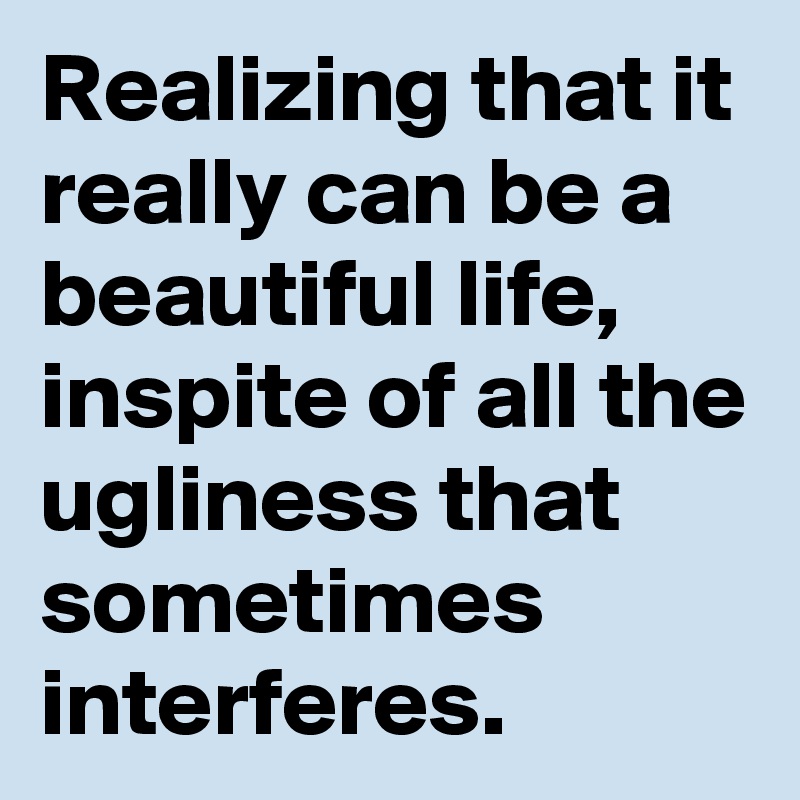 Realizing that it really can be a beautiful life, inspite of all the ugliness that sometimes interferes. 