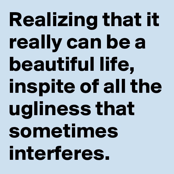 Realizing that it really can be a beautiful life, inspite of all the ugliness that sometimes interferes. 